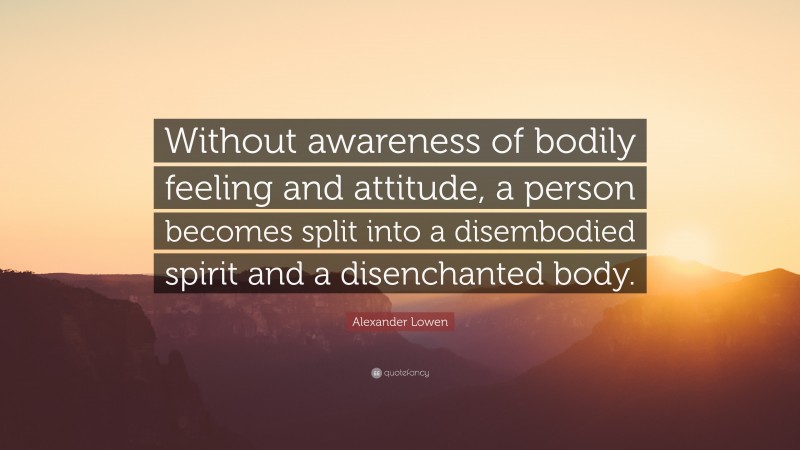 Alexander Lowen Quote: “Without awareness of bodily feeling and attitude, a person becomes split into a disembodied spirit and a disenchanted body.”