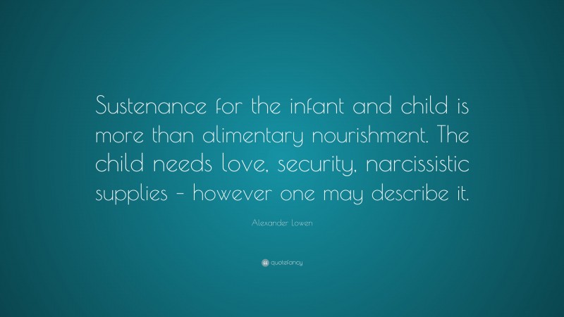 Alexander Lowen Quote: “Sustenance for the infant and child is more than alimentary nourishment. The child needs love, security, narcissistic supplies – however one may describe it.”
