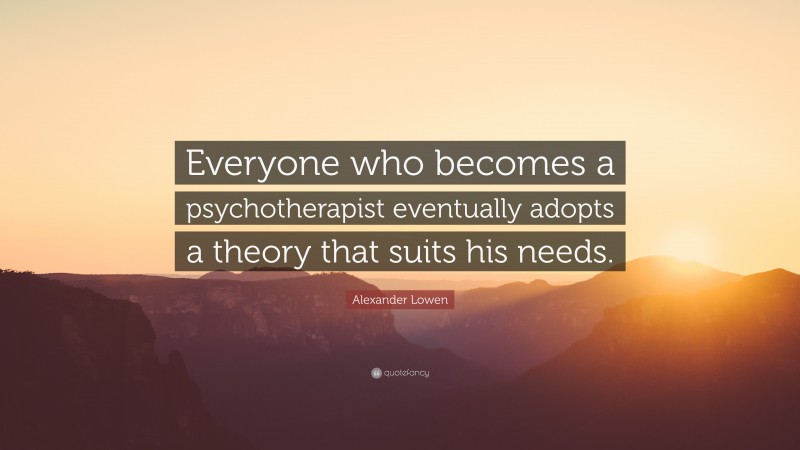 Alexander Lowen Quote: “Everyone who becomes a psychotherapist eventually adopts a theory that suits his needs.”