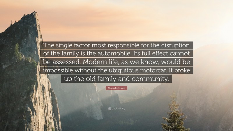 Alexander Lowen Quote: “The single factor most responsible for the disruption of the family is the automobile. Its full effect cannot be assessed. Modern life, as we know, would be impossible without the ubiquitous motorcar. It broke up the old family and community.”