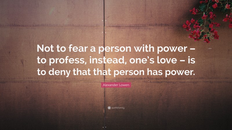 Alexander Lowen Quote: “Not to fear a person with power – to profess, instead, one’s love – is to deny that that person has power.”