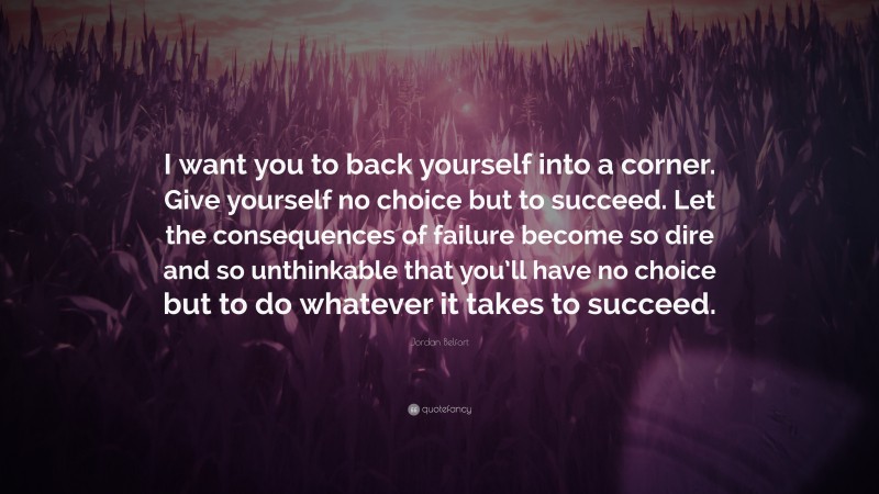 Jordan Belfort Quote: “I want you to back yourself into a corner. Give yourself no choice but to succeed. Let the consequences of failure become so dire and so unthinkable that you’ll have no choice but to do whatever it takes to succeed.”