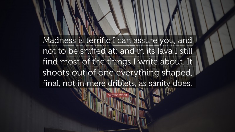 Virginia Woolf Quote: “Madness is terrific I can assure you, and not to be sniffed at; and in its lava I still find most of the things I write about. It shoots out of one everything shaped, final, not in mere driblets, as sanity does.”