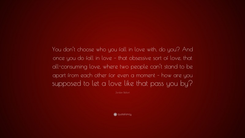 Jordan Belfort Quote: “You don’t choose who you fall in love with, do you? And once you do fall in love – that obsessive sort of love, that all-consuming love, where two people can’t stand to be apart from each other for even a moment – how are you supposed to let a love like that pass you by?”
