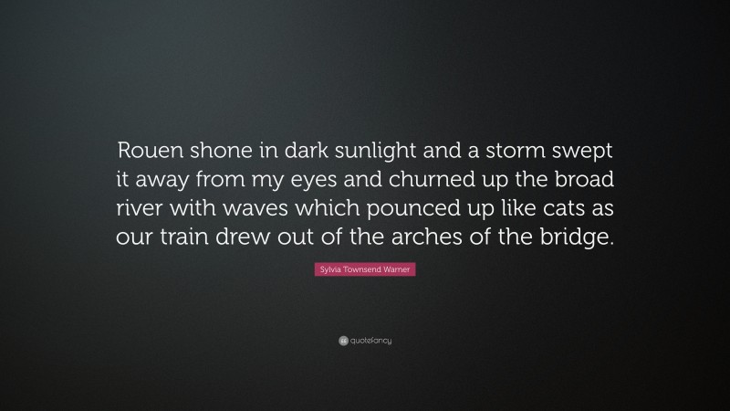 Sylvia Townsend Warner Quote: “Rouen shone in dark sunlight and a storm swept it away from my eyes and churned up the broad river with waves which pounced up like cats as our train drew out of the arches of the bridge.”