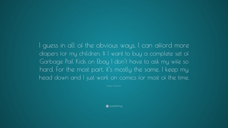 Robert Kirkman Quote: “I guess in all of the obvious ways. I can afford more diapers for my children. If I want to buy a complete set of Garbage Pail Kids on Ebay I don’t have to ask my wife so hard. For the most part, it’s mostly the same. I keep my head down and I just work on comics for most of the time.”