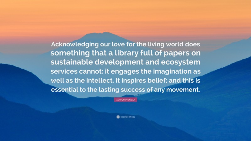 George Monbiot Quote: “Acknowledging our love for the living world does something that a library full of papers on sustainable development and ecosystem services cannot: it engages the imagination as well as the intellect. It inspires belief; and this is essential to the lasting success of any movement.”