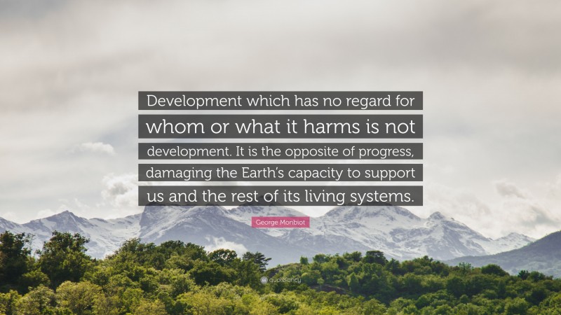 George Monbiot Quote: “Development which has no regard for whom or what it harms is not development. It is the opposite of progress, damaging the Earth’s capacity to support us and the rest of its living systems.”