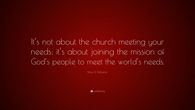 Brian D. McLaren Quote: “It’s not about the church meeting your needs; it’s about joining the mission of God’s people to meet the world’s needs.”