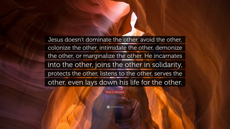 Brian D. McLaren Quote: “Jesus doesn’t dominate the other, avoid the other, colonize the other, intimidate the other, demonize the other, or marginalize the other. He incarnates into the other, joins the other in solidarity, protects the other, listens to the other, serves the other, even lays down his life for the other.”