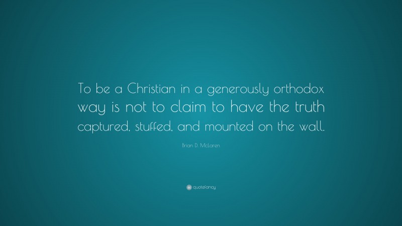 Brian D. McLaren Quote: “To be a Christian in a generously orthodox way is not to claim to have the truth captured, stuffed, and mounted on the wall.”
