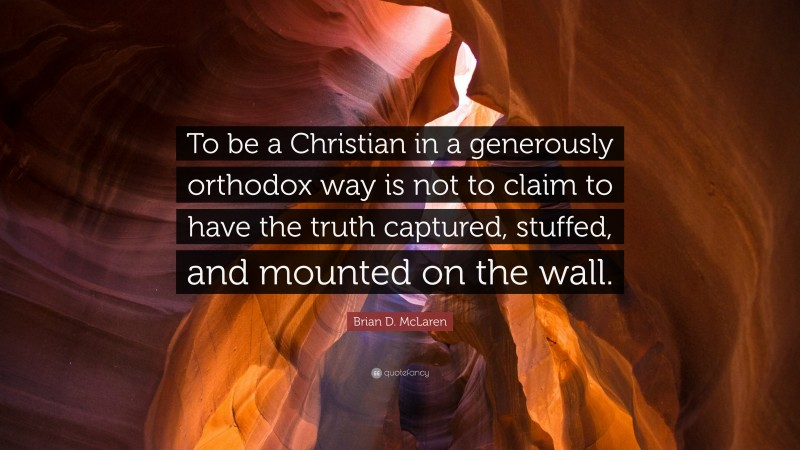 Brian D. McLaren Quote: “To be a Christian in a generously orthodox way is not to claim to have the truth captured, stuffed, and mounted on the wall.”