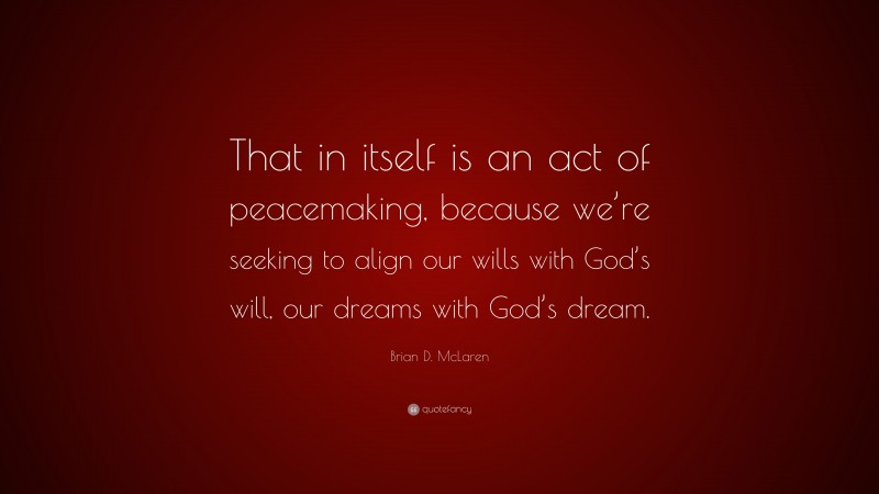 Brian D. McLaren Quote: “That in itself is an act of peacemaking, because we’re seeking to align our wills with God’s will, our dreams with God’s dream.”