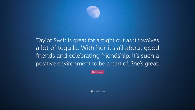 Nick Jonas Quote: “Taylor Swift is great for a night out as it involves a lot of tequila. With her it’s all about good friends and celebrating friendship, it’s such a positive environment to be a part of. She’s great.”