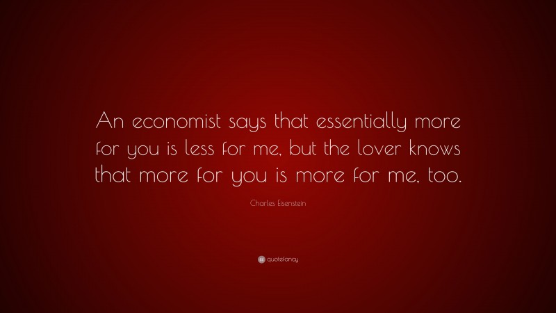 Charles Eisenstein Quote: “An economist says that essentially more for you is less for me, but the lover knows that more for you is more for me, too.”