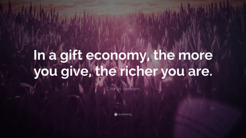 Charles Eisenstein Quote: “In a gift economy, the more you give, the richer you are.”