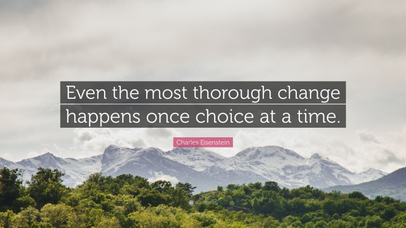 Charles Eisenstein Quote: “Even the most thorough change happens once choice at a time.”
