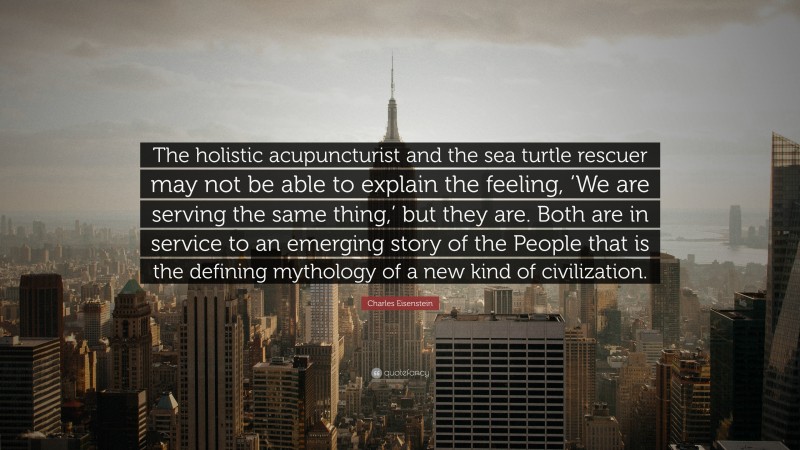 Charles Eisenstein Quote: “The holistic acupuncturist and the sea turtle rescuer may not be able to explain the feeling, ‘We are serving the same thing,’ but they are. Both are in service to an emerging story of the People that is the defining mythology of a new kind of civilization.”