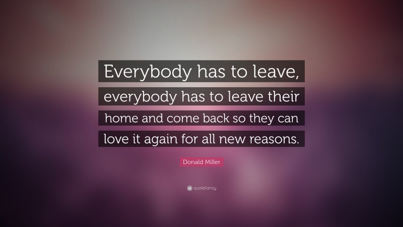 Donald Miller Quote: “Everybody has to leave, everybody has to leave their home and come back so they can love it again for all new reasons.”