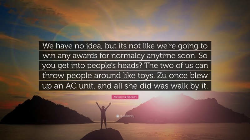 Alexandra Bracken Quote: “We have no idea, but its not like we’re going to win any awards for normalcy anytime soon. So you get into people’s heads? The two of us can throw people around like toys. Zu once blew up an AC unit, and all she did was walk by it.”