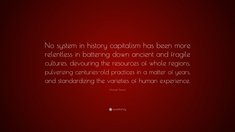Michael Parenti Quote: “No system in history capitalism has been more relentless in battering down ancient and fragile cultures, devouring the resources of whole regions, pulverizing centuries-old practices in a matter of years, and standardizing the varieties of human experience.”