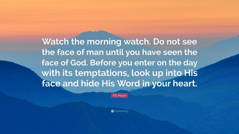 F.B. Meyer Quote: “Watch the morning watch. Do not see the face of man until you have seen the face of God. Before you enter on the day with its temptations, look up into His face and hide His Word in your heart.”