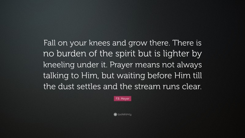 F.B. Meyer Quote: “Fall on your knees and grow there. There is no burden of the spirit but is lighter by kneeling under it. Prayer means not always talking to Him, but waiting before Him till the dust settles and the stream runs clear.”