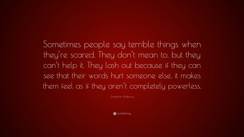 Jonathan Maberry Quote: “Sometimes people say terrible things when they’re scared. They don’t mean to, but they can’t help it. They lash out because if they can see that their words hurt someone else, it makes them feel as if they aren’t completely powerless.”