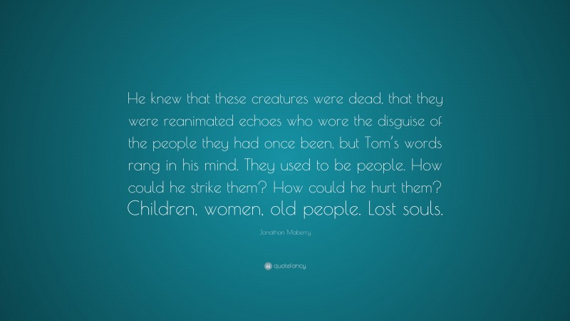 Jonathan Maberry Quote: “He knew that these creatures were dead, that they were reanimated echoes who wore the disguise of the people they had once been, but Tom’s words rang in his mind. They used to be people. How could he strike them? How could he hurt them? Children, women, old people. Lost souls.”