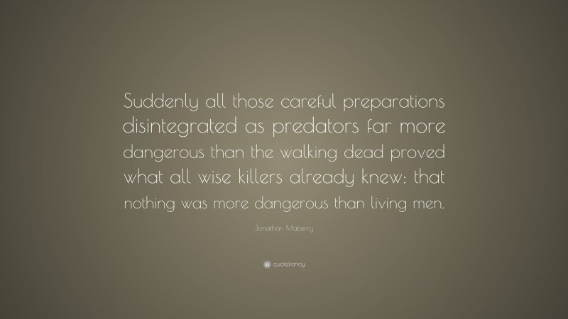 Jonathan Maberry Quote: “Suddenly all those careful preparations disintegrated as predators far more dangerous than the walking dead proved what all wise killers already knew: that nothing was more dangerous than living men.”