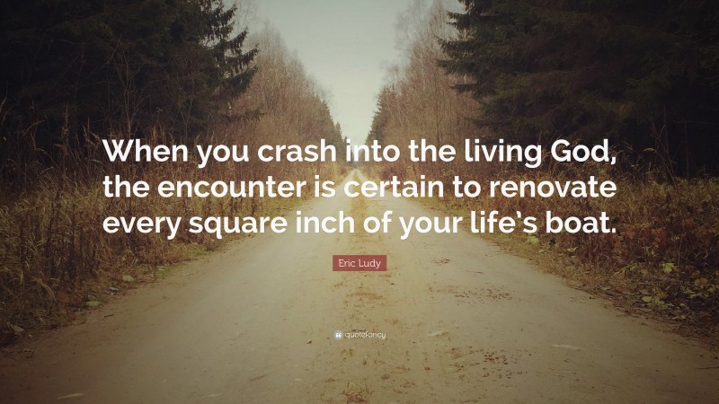 Eric Ludy Quote: “When you crash into the living God, the encounter is certain to renovate every square inch of your life’s boat.”