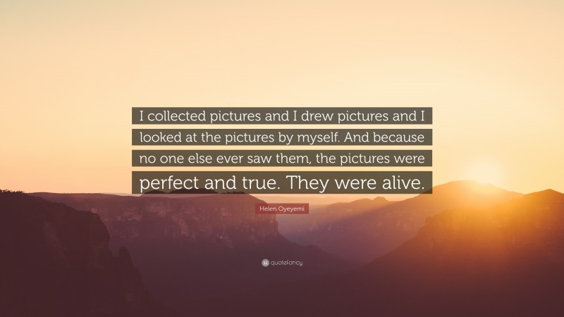 Helen Oyeyemi Quote: “I collected pictures and I drew pictures and I looked at the pictures by myself. And because no one else ever saw them, the pictures were perfect and true. They were alive.”