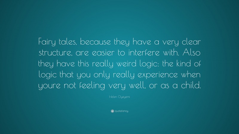Helen Oyeyemi Quote: “Fairy tales, because they have a very clear structure, are easier to interfere with. Also they have this really weird logic: the kind of logic that you only really experience when youre not feeling very well, or as a child.”