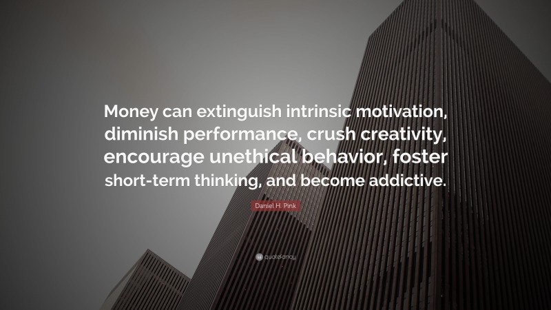 Daniel H. Pink Quote: “Money can extinguish intrinsic motivation, diminish performance, crush creativity, encourage unethical behavior, foster short-term thinking, and become addictive.”