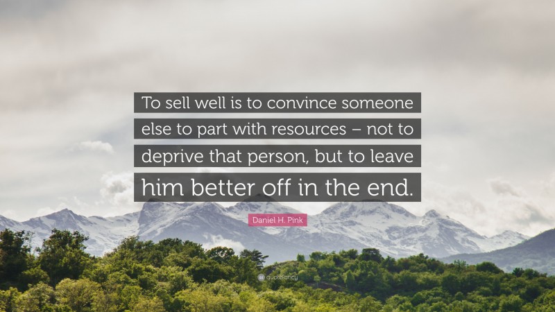 Daniel H. Pink Quote: “To sell well is to convince someone else to part with resources – not to deprive that person, but to leave him better off in the end.”