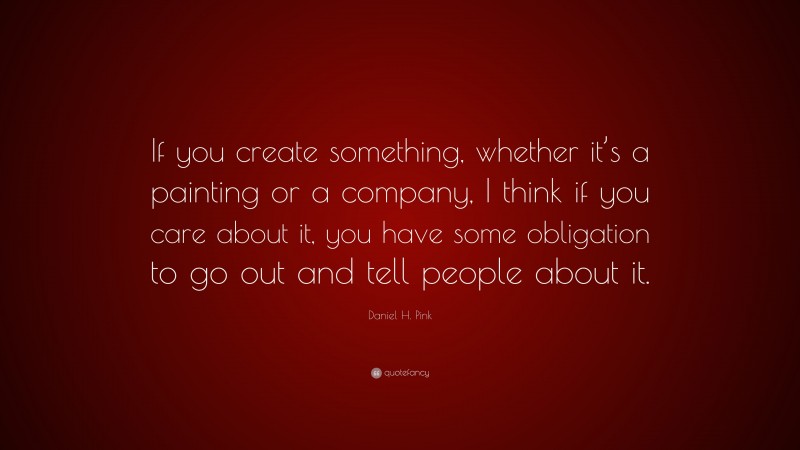 Daniel H. Pink Quote: “If you create something, whether it’s a painting or a company, I think if you care about it, you have some obligation to go out and tell people about it.”