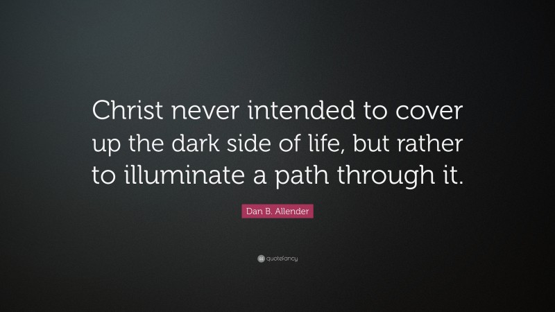 Dan B. Allender Quote: “Christ never intended to cover up the dark side of life, but rather to illuminate a path through it.”