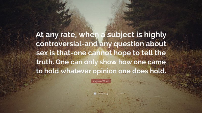 Virginia Woolf Quote: “At any rate, when a subject is highly controversial-and any question about sex is that-one cannot hope to tell the truth. One can only show how one came to hold whatever opinion one does hold.”