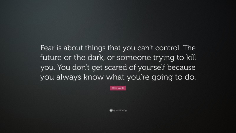 Dan Wells Quote: “Fear is about things that you can’t control. The future or the dark, or someone trying to kill you. You don’t get scared of yourself because you always know what you’re going to do.”