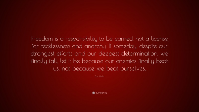 Dan Wells Quote: “Freedom is a responsibility to be earned, not a license for recklessness and anarchy. If someday, despite our strongest efforts and our deepest determination, we finally fall, let it be because our enemies finally beat us, not because we beat ourselves.”