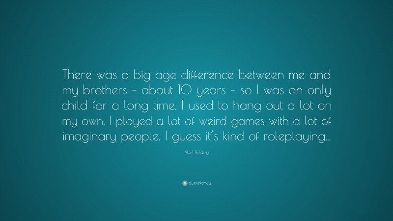 Noel Fielding Quote: “There was a big age difference between me and my brothers – about 10 years – so I was an only child for a long time. I used to hang out a lot on my own. I played a lot of weird games with a lot of imaginary people. I guess it’s kind of roleplaying...”