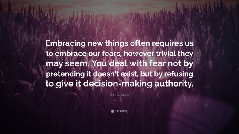 Chris Guillebeau Quote: “Embracing new things often requires us to embrace our fears, however trivial they may seem. You deal with fear not by pretending it doesn’t exist, but by refusing to give it decision-making authority.”