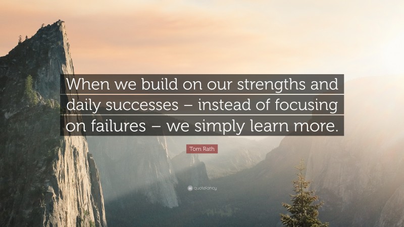 Tom Rath Quote: “When we build on our strengths and daily successes – instead of focusing on failures – we simply learn more.”
