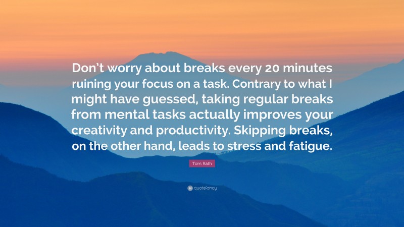 Tom Rath Quote: “Don’t worry about breaks every 20 minutes ruining your focus on a task. Contrary to what I might have guessed, taking regular breaks from mental tasks actually improves your creativity and productivity. Skipping breaks, on the other hand, leads to stress and fatigue.”