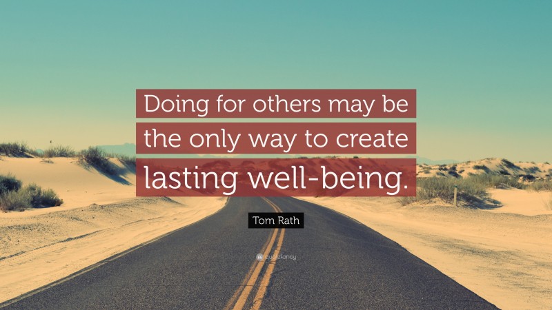 Tom Rath Quote: “Doing for others may be the only way to create lasting well-being.”