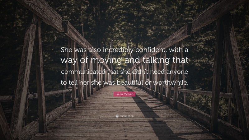 Paula McLain Quote: “She was also incredibly confident, with a way of moving and talking that communicated that she didn’t need anyone to tell her she was beautiful or worthwhile.”