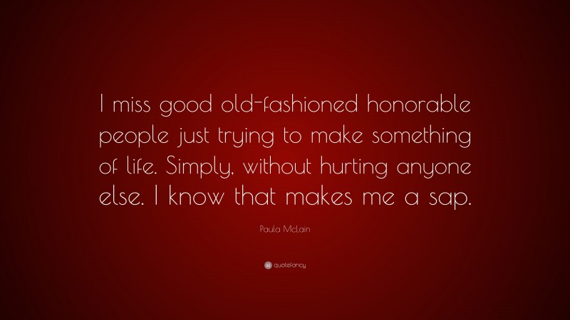 Paula McLain Quote: “I miss good old-fashioned honorable people just trying to make something of life. Simply, without hurting anyone else. I know that makes me a sap.”