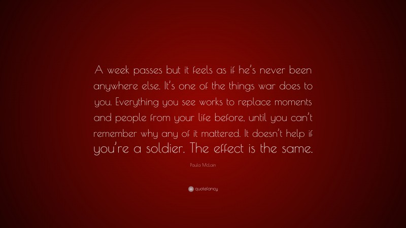 Paula McLain Quote: “A week passes but it feels as if he’s never been anywhere else. It’s one of the things war does to you. Everything you see works to replace moments and people from your life before, until you can’t remember why any of it mattered. It doesn’t help if you’re a soldier. The effect is the same.”