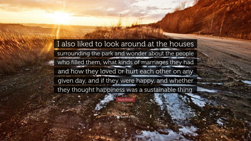 Paula McLain Quote: “I also liked to look around at the houses surrounding the park and wonder about the people who filled them, what kinds of marriages they had and how they loved or hurt each other on any given day, and if they were happy, and whether they thought happiness was a sustainable thing.”