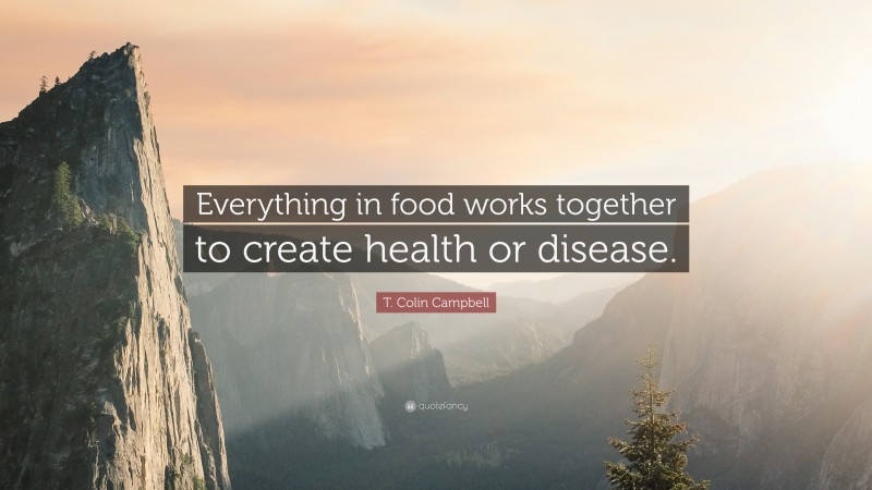 T. Colin Campbell Quote: “Everything in food works together to create health or disease.”